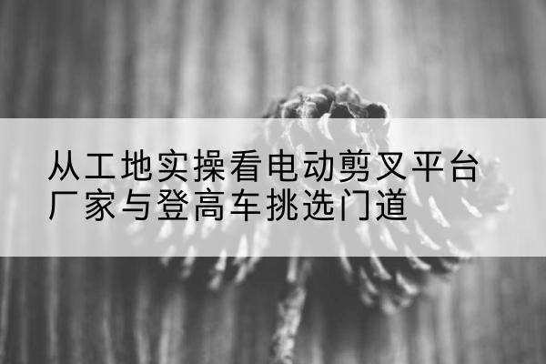 武侯电动剪叉升降平台厂家-从工地实操看电动剪叉平台厂家与登高车挑选门道