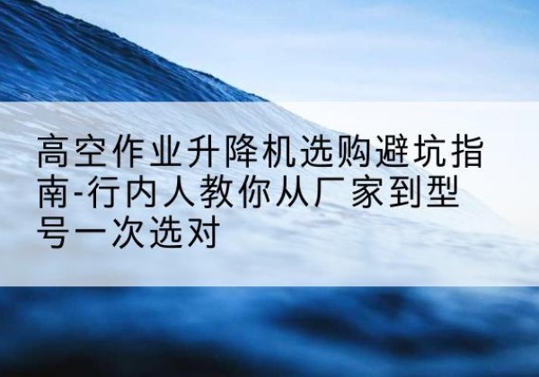 武侯升降平台厂家-高空作业升降机选购避坑指南-行内人教你从厂家到型号一次选对