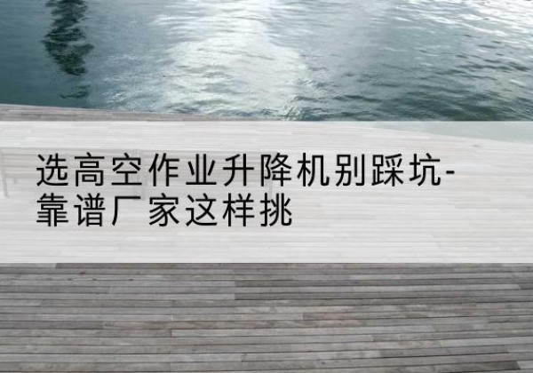 武侯剪叉式升降机厂家-选高空作业升降机别踩坑-靠谱厂家这样挑