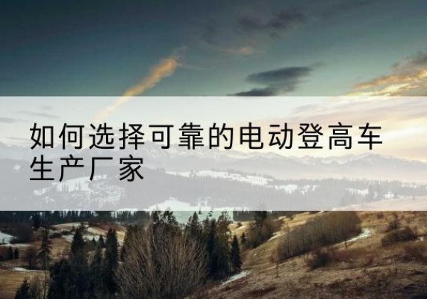 武侯电动登高车厂家-如何选择可靠的电动登高车生产厂家