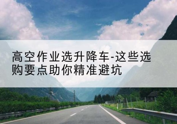 武侯升降车厂家-高空作业选升降车-这些选购要点助你*避坑