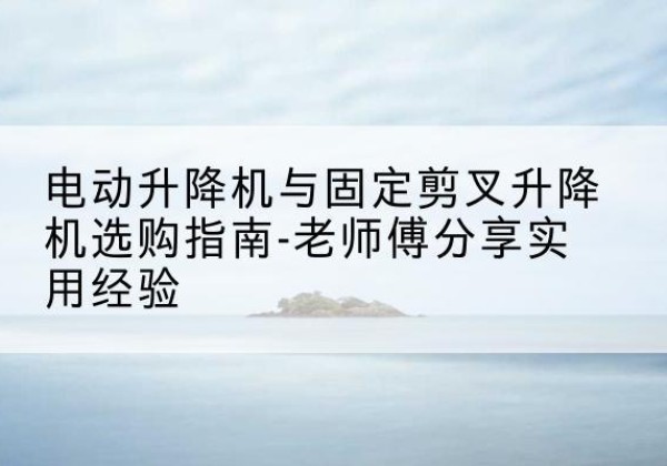 武侯电动升降机怎么选-电动升降机与固定剪叉升降机选购指南-老师傅分享实用经验