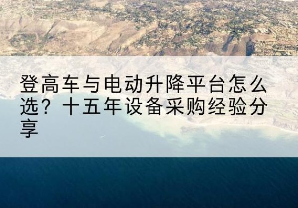 武侯登高车厂家厂家-登高车与电动升降平台怎么选？十五年设备采购经验分享