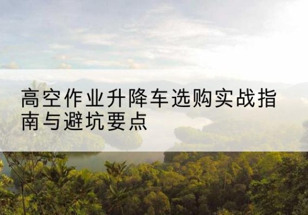 武侯升降车怎么选-高空作业升降车选购实战指南与避坑要点