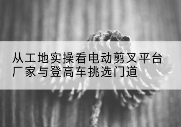 武侯电动剪叉升降平台厂家-从工地实操看电动剪叉平台厂家与登高车挑选门道