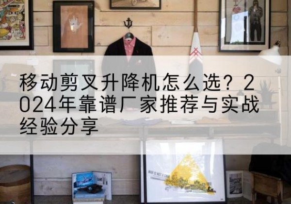 武侯升降平台厂家推荐-移动剪叉升降机怎么选？2024年靠谱厂家推荐与实战经验分享