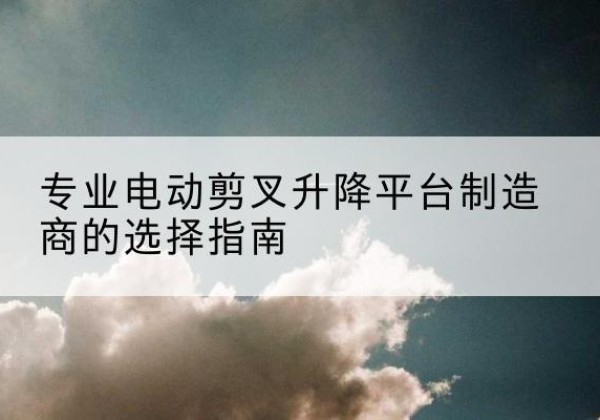 武侯电动剪叉升降平台厂家-专业电动剪叉升降平台制造商的选择指南